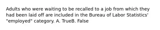 Adults who were waiting to be recalled to a job from which they had been laid off are included in the Bureau of Labor Statistics' "employed" category. A. TrueB. False