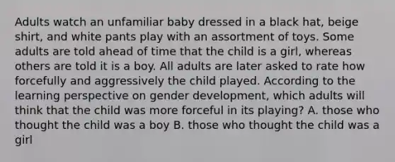 Adults watch an unfamiliar baby dressed in a black hat, beige shirt, and white pants play with an assortment of toys. Some adults are told ahead of time that the child is a girl, whereas others are told it is a boy. All adults are later asked to rate how forcefully and aggressively the child played. According to the learning perspective on gender development, which adults will think that the child was more forceful in its playing? A. those who thought the child was a boy B. those who thought the child was a girl