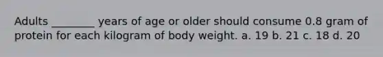 Adults ________ years of age or older should consume 0.8 gram of protein for each kilogram of body weight. a. 19 b. 21 c. 18 d. 20