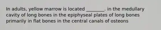 In adults, yellow marrow is located ________. in the medullary cavity of long bones in the epiphyseal plates of long bones primarily in flat bones in the central canals of osteons