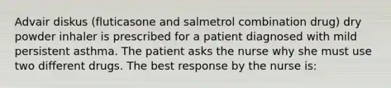 Advair diskus (fluticasone and salmetrol combination drug) dry powder inhaler is prescribed for a patient diagnosed with mild persistent asthma. The patient asks the nurse why she must use two different drugs. The best response by the nurse is: