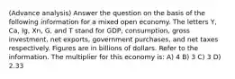 (Advance analysis) Answer the question on the basis of the following information for a mixed open economy. The letters Y, Ca, Ig, Xn, G, and T stand for GDP, consumption, gross investment, net exports, government purchases, and net taxes respectively. Figures are in billions of dollars. Refer to the information. The multiplier for this economy is: A) 4 B) 3 C) 3 D) 2.33