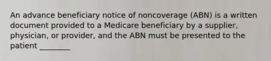 An advance beneficiary notice of noncoverage (ABN) is a written document provided to a Medicare beneficiary by a supplier, physician, or provider, and the ABN must be presented to the patient ________