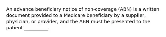 An advance beneficiary notice of non-coverage (ABN) is a written document provided to a Medicare beneficiary by a supplier, physician, or provider, and the ABN must be presented to the patient __________.