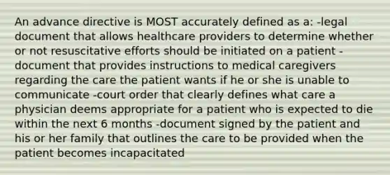 An advance directive is MOST accurately defined as a: -legal document that allows healthcare providers to determine whether or not resuscitative efforts should be initiated on a patient -document that provides instructions to medical caregivers regarding the care the patient wants if he or she is unable to communicate -court order that clearly defines what care a physician deems appropriate for a patient who is expected to die within the next 6 months -document signed by the patient and his or her family that outlines the care to be provided when the patient becomes incapacitated