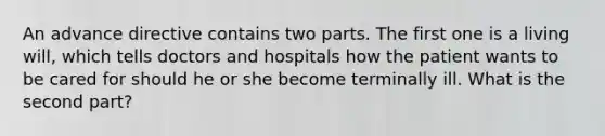 An advance directive contains two parts. The first one is a living will, which tells doctors and hospitals how the patient wants to be cared for should he or she become terminally ill. What is the second part?