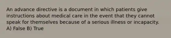 An advance directive is a document in which patients give instructions about medical care in the event that they cannot speak for themselves because of a serious illness or incapacity. A) False B) True