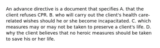 An advance directive is a document that specifies A. that the client refuses CPR. B. who will carry out the client's health care-related wishes should he or she become incapacitated. C. which measures may or may not be taken to preserve a client's life. D. why the client believes that no heroic measures should be taken to save his or her life.