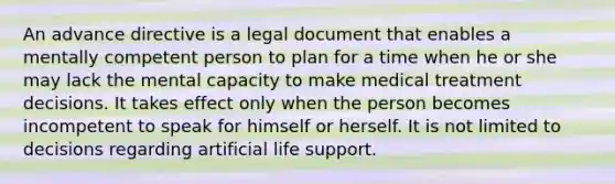 An advance directive is a legal document that enables a mentally competent person to plan for a time when he or she may lack the mental capacity to make medical treatment decisions. It takes effect only when the person becomes incompetent to speak for himself or herself. It is not limited to decisions regarding artificial life support.