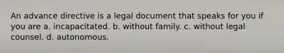 An advance directive is a legal document that speaks for you if you are a. incapacitated. b. without family. c. without legal counsel. d. autonomous.