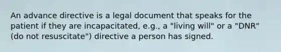 An advance directive is a legal document that speaks for the patient if they are incapacitated, e.g., a "living will" or a "DNR" (do not resuscitate") directive a person has signed.