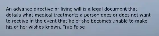 An advance directive or living will is a legal document that details what medical treatments a person does or does not want to receive in the event that he or she becomes unable to make his or her wishes known. True False