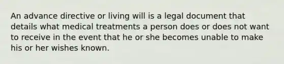 An advance directive or living will is a legal document that details what medical treatments a person does or does not want to receive in the event that he or she becomes unable to make his or her wishes known.