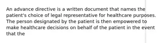 An advance directive is a written document that names the patient's choice of legal representative for healthcare purposes. The person designated by the patient is then empowered to make healthcare decisions on behalf of the patient in the event that the