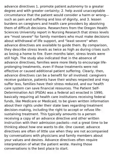 <a href='https://www.questionai.com/knowledge/kMO14wF0mf-advance-directives' class='anchor-knowledge'>advance directives</a> 1. promote patient autonomy to a greater degree and with greater certainty; 2. help avoid unacceptable circumstance that the patient would consider a harm or wrong—such as pain and suffering and loss of dignity, and 3. lessen burdens on caregivers and health care providers by absolving them of difficult decisions. Researchers from the Oregon Health Sciences University report in Nursing Research that stress levels are "most severe" for family members who must make decisions about withdrawal of life support, and "least severe" when advance directives are available to guide them. By comparison, they describe stress levels as twice as high as during crises such as losing a home to fire. Even months later, stress levels were still high. The study also indicated that in the absence of advance directives, families were more likely to encourage life-prolonging treatments, even if those treatments were not effective or caused additional patient suffering. Clearly, then, advance directives can be a benefit for all involved: caregivers receive guidance, patients have their wishes respected and may suffer less, families have their stress reduced, and our health care system can save financial resources. The Patient Self-Determination Act (PSDA) was a federal act enacted in 1990, basically requiring all health care institutions receiving <a href='https://www.questionai.com/knowledge/kfLVB0NuSS-federal-funds' class='anchor-knowledge'>federal funds</a>, like Medicare or Medicaid, to be given written information about their rights under their state laws regarding treatment decision-making, including the right to accept or refuse life-sustaining treatment. This typically amounts to a person receiving a copy of an advance directive and other written instruction with their admission packets—not a great time to be thinking about how one wants to die. One caveat: advance directives are often of little use when they are not accompanied by conversations with physicians and family members about your values and desires. Advance directives often require interpretation of what the patient wrote. Having those conversations is the best place to start.