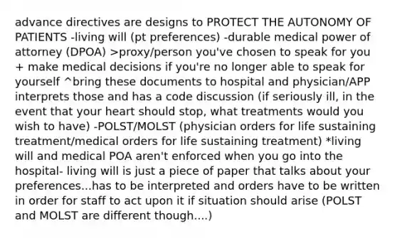 advance directives are designs to PROTECT THE AUTONOMY OF PATIENTS -living will (pt preferences) -durable medical power of attorney (DPOA) >proxy/person you've chosen to speak for you + make medical decisions if you're no longer able to speak for yourself ^bring these documents to hospital and physician/APP interprets those and has a code discussion (if seriously ill, in the event that your heart should stop, what treatments would you wish to have) -POLST/MOLST (physician orders for life sustaining treatment/medical orders for life sustaining treatment) *living will and medical POA aren't enforced when you go into the hospital- living will is just a piece of paper that talks about your preferences...has to be interpreted and orders have to be written in order for staff to act upon it if situation should arise (POLST and MOLST are different though....)