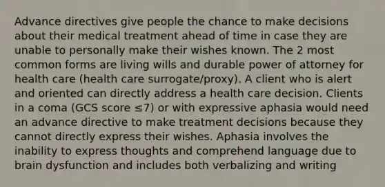 Advance directives give people the chance to make decisions about their medical treatment ahead of time in case they are unable to personally make their wishes known. The 2 most common forms are living wills and durable power of attorney for health care (health care surrogate/proxy). A client who is alert and oriented can directly address a health care decision. Clients in a coma (GCS score ≤7) or with expressive aphasia would need an advance directive to make treatment decisions because they cannot directly express their wishes. Aphasia involves the inability to express thoughts and comprehend language due to brain dysfunction and includes both verbalizing and writing