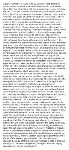 -Advance directives: living wills by a patient that describes his/her wishes on what to be done if he/she falls into a state where they are essentially not the same person (coma, memory loss, etc). This will is essentially their last autonomous wishes before they lose any sense of competence through their medical condition -Two types of advance directives: instructional where instructions are set in advance by the person and addresses his/her wishes in regards to what happens next; proxy where someone else is given the responsibility to make competent decisions for them. -Circumstances to activate a living will are TOO RESTRICTIVE. Limited to "terminal conditions"--either linked to compromised states like death or irreversible vegetability. Many conditions that are bad do not technically classify as "terminal conditions" and these patients SHOULD have the same right to having their living wills respected but they don't. (Ex: Should Alzheimer's patient still take medication in their condition even when they don't remember anyone) -Hard to come up with an instructional directive when values and goals can be seen as vague to other people. "What counts as a meaningful quality of life? Demeaning or undignified?". Family and friends may oppose the wishes of the patient and instead want to carry on the burdens. A natural alternative would be proxy where patient has to come in contact with someone competent like a health-care agent who would make the decisions for him or her. -People may or may not have advance directives but should in some form: 1) In many states, there is a set hierarchy of who can be considered your proxy directive which varies from state to state. Controversy over this because the person that would be appointed may not suit you as qualified or perhaps is limited in some way. 2) Instructional directives: Age: the older you get, the more you should find emphasis on executing a living will. The same goes for a person's health being endangered. 3) Instructional directives might be of special value for individuals whose treatment preferences are unusual or at odds with what family members might be expected to favor. Also to those who don't consider any likely surrogate. -Mappes argues that doctors have a strong moral duty to honor a patient's advance directives; however, this is PRIMA FACIE and not absolute. If another moral situation holds enough evidence to override the previous wishes stated (such as that the patient would not want this in this way or meant something else when they wrote it) it is fine to disregard their directives. -Past wishes vs. Present wishes: cases where the person ill at the time made directives that would have an impact on the present version of them who has lost consciousness of who they once were may need treatment to prolong their life. Controversy over what to do: is it ok to override the will when the person now isn't the same when they had written the will? What if the person is living a healthy and happy life but needs medication to live on? -Problem of Present-Person incompetency where the person now is too confused to know what's going on and lacks the qualifications to comply to the will previously written. System usually puts priorities on the wishes of the present person rather than the past person; however, because of this, people may include a note in their will that says "If I'm ever incompetent, disregard what I'm saying now and carry on my written wills."