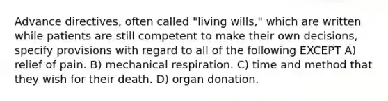 Advance directives, often called "living wills," which are written while patients are still competent to make their own decisions, specify provisions with regard to all of the following EXCEPT A) relief of pain. B) mechanical respiration. C) time and method that they wish for their death. D) organ donation.