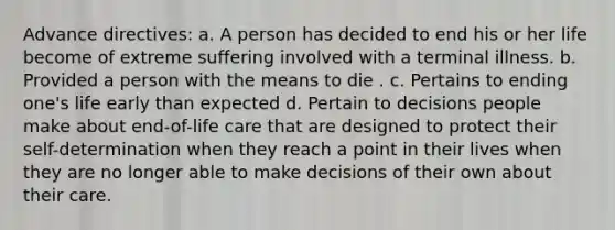 Advance directives: a. A person has decided to end his or her life become of extreme suffering involved with a terminal illness. b. Provided a person with the means to die . c. Pertains to ending one's life early than expected d. Pertain to decisions people make about end-of-life care that are designed to protect their self-determination when they reach a point in their lives when they are no longer able to make decisions of their own about their care.