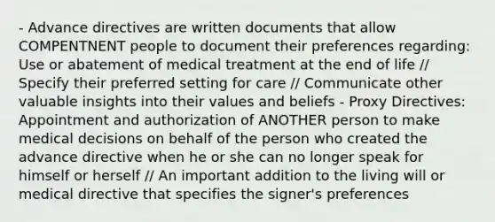 - Advance directives are written documents that allow COMPENTNENT people to document their preferences regarding: Use or abatement of medical treatment at the end of life // Specify their preferred setting for care // Communicate other valuable insights into their values and beliefs - Proxy Directives: Appointment and authorization of ANOTHER person to make medical decisions on behalf of the person who created the advance directive when he or she can no longer speak for himself or herself // An important addition to the living will or medical directive that specifies the signer's preferences