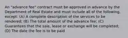 An "advance fee" contract must be approved in advance by the Department of Real Estate and must include all of the following, except: (A) A complete description of the services to be rendered; (B) The total amount of the advance fee; (C) Guarantees that the sale, lease or exchange will be completed; (D) The date the fee is to be paid