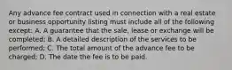 Any advance fee contract used in connection with a real estate or business opportunity listing must include all of the following except: A. A guarantee that the sale, lease or exchange will be completed; B. A detailed description of the services to be performed; C. The total amount of the advance fee to be charged; D. The date the fee is to be paid.