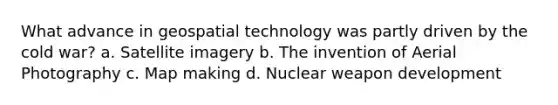 What advance in geospatial technology was partly driven by the cold war? a. Satellite imagery b. The invention of Aerial Photography c. Map making d. Nuclear weapon development