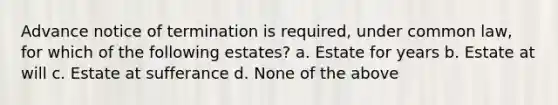 Advance notice of termination is required, under common law, for which of the following estates? a. Estate for years b. Estate at will c. Estate at sufferance d. None of the above