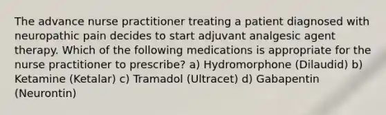 The advance nurse practitioner treating a patient diagnosed with neuropathic pain decides to start adjuvant analgesic agent therapy. Which of the following medications is appropriate for the nurse practitioner to prescribe? a) Hydromorphone (Dilaudid) b) Ketamine (Ketalar) c) Tramadol (Ultracet) d) Gabapentin (Neurontin)