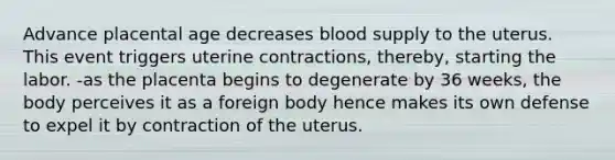 Advance placental age decreases blood supply to the uterus. This event triggers uterine contractions, thereby, starting the labor. -as the placenta begins to degenerate by 36 weeks, the body perceives it as a foreign body hence makes its own defense to expel it by contraction of the uterus.