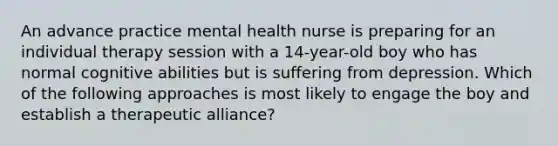 An advance practice mental health nurse is preparing for an individual therapy session with a 14-year-old boy who has normal cognitive abilities but is suffering from depression. Which of the following approaches is most likely to engage the boy and establish a therapeutic alliance?