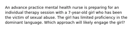 An advance practice mental health nurse is preparing for an individual therapy session with a 7-year-old girl who has been the victim of sexual abuse. The girl has limited proficiency in the dominant language. Which approach will likely engage the girl?