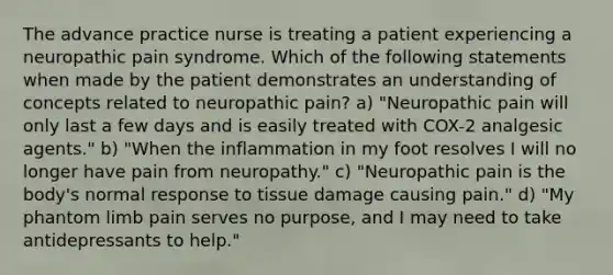 The advance practice nurse is treating a patient experiencing a neuropathic pain syndrome. Which of the following statements when made by the patient demonstrates an understanding of concepts related to neuropathic pain? a) "Neuropathic pain will only last a few days and is easily treated with COX-2 analgesic agents." b) "When the inflammation in my foot resolves I will no longer have pain from neuropathy." c) "Neuropathic pain is the body's normal response to tissue damage causing pain." d) "My phantom limb pain serves no purpose, and I may need to take antidepressants to help."