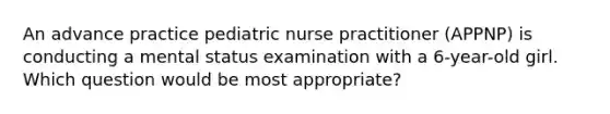 An advance practice pediatric nurse practitioner (APPNP) is conducting a mental status examination with a 6-year-old girl. Which question would be most appropriate?