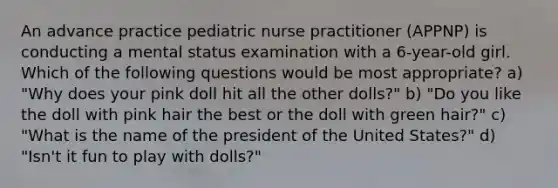 An advance practice pediatric nurse practitioner (APPNP) is conducting a mental status examination with a 6-year-old girl. Which of the following questions would be most appropriate? a) "Why does your pink doll hit all the other dolls?" b) "Do you like the doll with pink hair the best or the doll with green hair?" c) "What is the name of the president of the United States?" d) "Isn't it fun to play with dolls?"