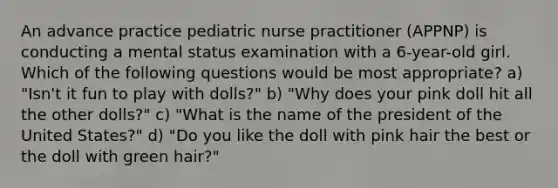 An advance practice pediatric nurse practitioner (APPNP) is conducting a mental status examination with a 6-year-old girl. Which of the following questions would be most appropriate? a) "Isn't it fun to play with dolls?" b) "Why does your pink doll hit all the other dolls?" c) "What is the name of the president of the United States?" d) "Do you like the doll with pink hair the best or the doll with green hair?"