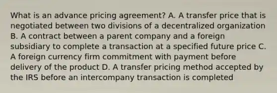 What is an advance pricing agreement? A. A transfer price that is negotiated between two divisions of a decentralized organization B. A contract between a parent company and a foreign subsidiary to complete a transaction at a specified future price C. A foreign currency firm commitment with payment before delivery of the product D. A transfer pricing method accepted by the IRS before an intercompany transaction is completed