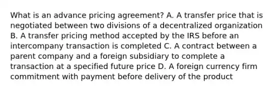 What is an advance pricing agreement? A. A transfer price that is negotiated between two divisions of a decentralized organization B. A transfer pricing method accepted by the IRS before an intercompany transaction is completed C. A contract between a parent company and a foreign subsidiary to complete a transaction at a specified future price D. A foreign currency firm commitment with payment before delivery of the product