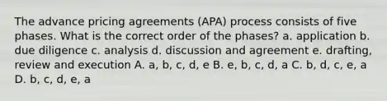 The advance pricing agreements (APA) process consists of five phases. What is the correct order of the phases? a. application b. due diligence c. analysis d. discussion and agreement e. drafting, review and execution A. a, b, c, d, e B. e, b, c, d, a C. b, d, c, e, a D. b, c, d, e, a