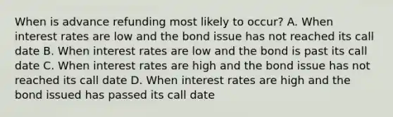 When is advance refunding most likely to occur? A. When interest rates are low and the bond issue has not reached its call date B. When interest rates are low and the bond is past its call date C. When interest rates are high and the bond issue has not reached its call date D. When interest rates are high and the bond issued has passed its call date