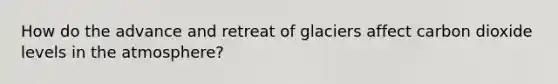 How do the advance and retreat of glaciers affect carbon dioxide levels in the atmosphere?