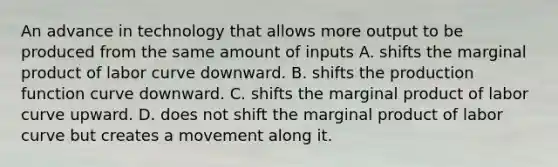 An advance in technology that allows more output to be produced from the same amount of inputs A. shifts the marginal product of labor curve downward. B. shifts the production function curve downward. C. shifts the marginal product of labor curve upward. D. does not shift the marginal product of labor curve but creates a movement along it.