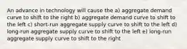 An advance in technology will cause the a) aggregate demand curve to shift to the right b) aggregate demand curve to shift to the left c) short-run aggregate supply curve to shift to the left d) long-run aggregate supply curve to shift to the left e) long-run aggregate supply curve to shift to the right