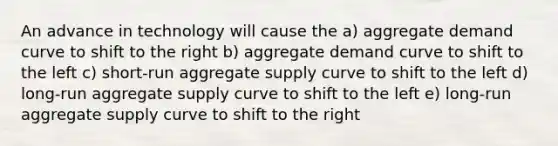 An advance in technology will cause the a) aggregate demand curve to shift to the right b) aggregate demand curve to shift to the left c) short-run aggregate supply curve to shift to the left d) long-run aggregate supply curve to shift to the left e) long-run aggregate supply curve to shift to the right