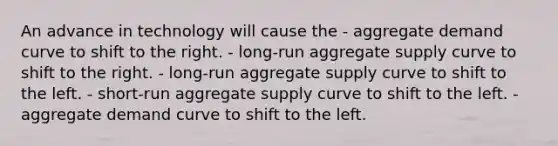 An advance in technology will cause the - aggregate demand curve to shift to the right. - long-run aggregate supply curve to shift to the right. - long-run aggregate supply curve to shift to the left. - short-run aggregate supply curve to shift to the left. - aggregate demand curve to shift to the left.