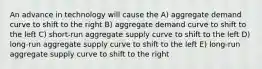 An advance in technology will cause the A) aggregate demand curve to shift to the right B) aggregate demand curve to shift to the left C) short-run aggregate supply curve to shift to the left D) long-run aggregate supply curve to shift to the left E) long-run aggregate supply curve to shift to the right