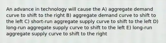 An advance in technology will cause the A) aggregate demand curve to shift to the right B) aggregate demand curve to shift to the left C) short-run aggregate supply curve to shift to the left D) long-run aggregate supply curve to shift to the left E) long-run aggregate supply curve to shift to the right