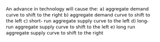 An advance in technology will cause the: a) aggregate demand curve to shift to the right b) aggregate demand curve to shift to the left c) short- run aggregate supply curve to the left d) long- run aggregate supply curve to shift to the left e) long run aggregate supply curve to shift to the right