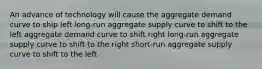 An advance of technology will cause the aggregate demand curve to ship left long-run aggregate supply curve to shift to the left aggregate demand curve to shift right long-run aggregate supply curve to shift to the right short-run aggregate supply curve to shift to the left